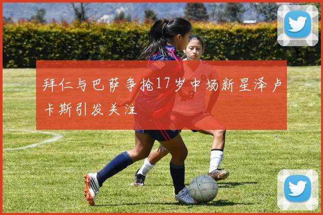 拜仁与巴萨争抢17岁中场新星泽卢卡斯引发关注
