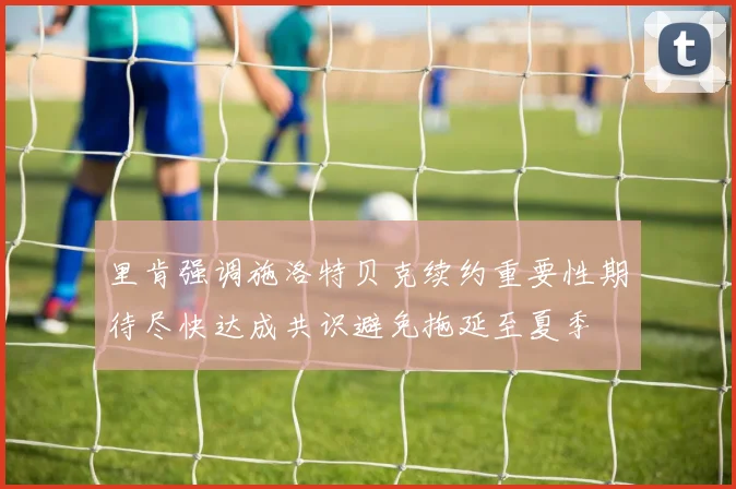 里肯强调施洛特贝克续约重要性期待尽快达成共识避免拖延至夏季
