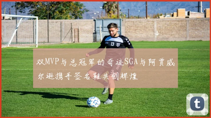 双MVP与总冠军的奇迹SGA与阿贾威尔逊携手签名鞋共创辉煌
