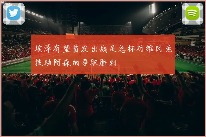 埃泽有望首发出战足总杯对维冈竞技助阿森纳争取胜利