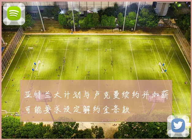 亚特兰大计划与卢克曼续约并加薪可能要求设定解约金条款