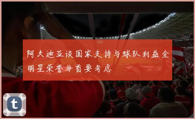 阿夫迪亚谈国家支持与球队利益全明星荣誉非首要考虑