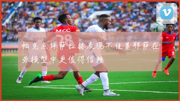 帕克点评萨拉赫表现不佳基耶萨在劳模型中更值得信赖