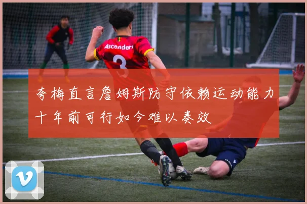 夸梅直言詹姆斯防守依赖运动能力十年前可行如今难以奏效