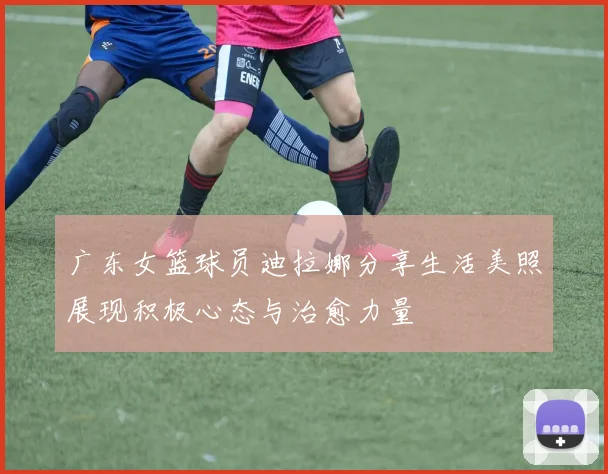 广东女篮球员迪拉娜分享生活美照展现积极心态与治愈力量