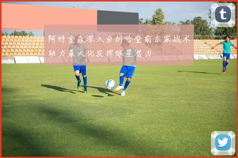 阿特金森深入分析哈登前东家战术助力最大化发挥球星潜力