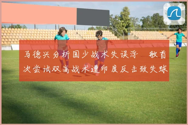 马德兴分析国少战术失误浮嶋敏首次尝试双高战术遭印度反击致失球