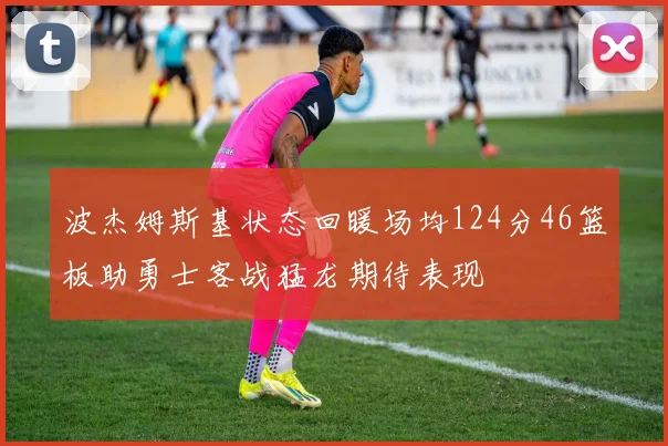 波杰姆斯基状态回暖场均124分46篮板助勇士客战猛龙期待表现