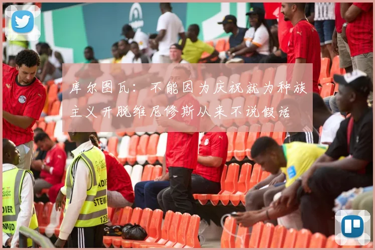 库尔图瓦：不能因为庆祝就为种族主义开脱维尼修斯从来不说假话