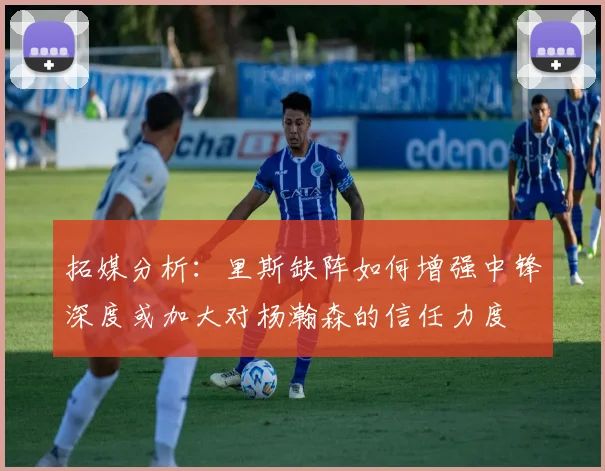 拓媒分析：里斯缺阵如何增强中锋深度或加大对杨瀚森的信任力度