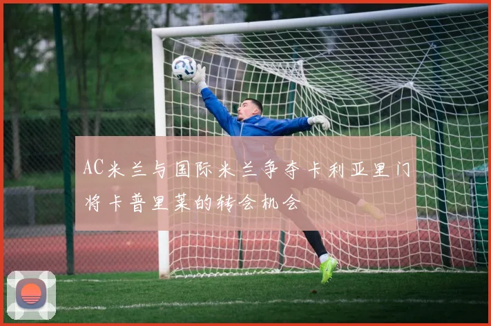 AC米兰与国际米兰争夺卡利亚里门将卡普里莱的转会机会