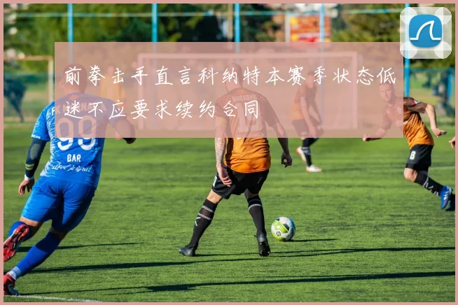 前拳击手直言科纳特本赛季状态低迷不应要求续约合同
