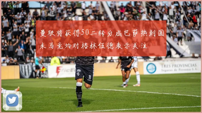 曼联将获得50二转分成巴萨热刺国米马竞均对格林伍德表示关注