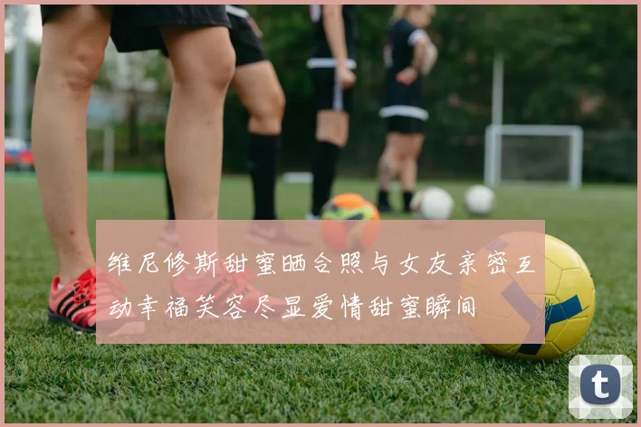 维尼修斯甜蜜晒合照与女友亲密互动幸福笑容尽显爱情甜蜜瞬间