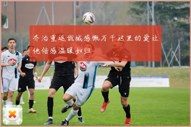 乔治重返俄城感慨万千这里的爱让他倍感温暖如归