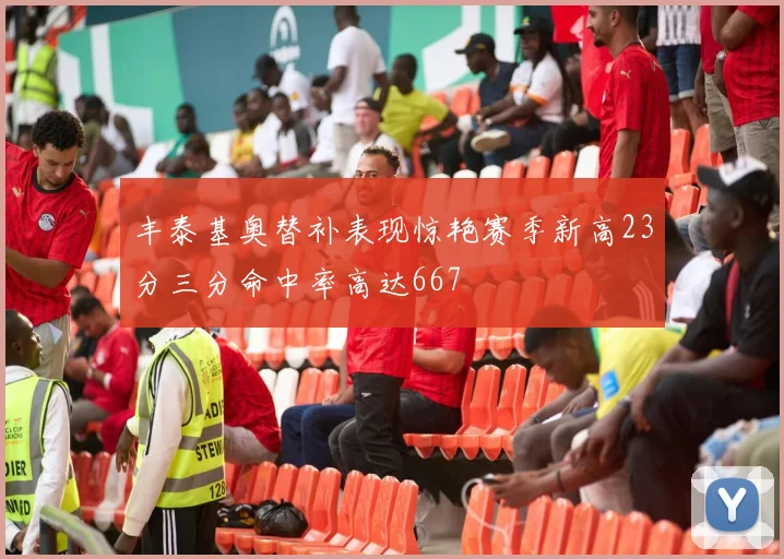 丰泰基奥替补表现惊艳赛季新高23分三分命中率高达667