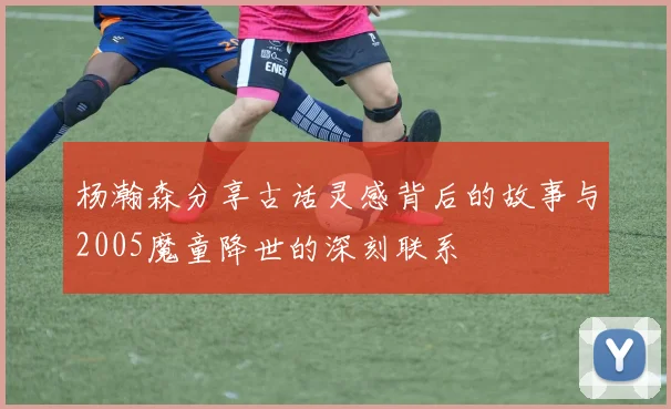 杨瀚森分享古话灵感背后的故事与2005魔童降世的深刻联系