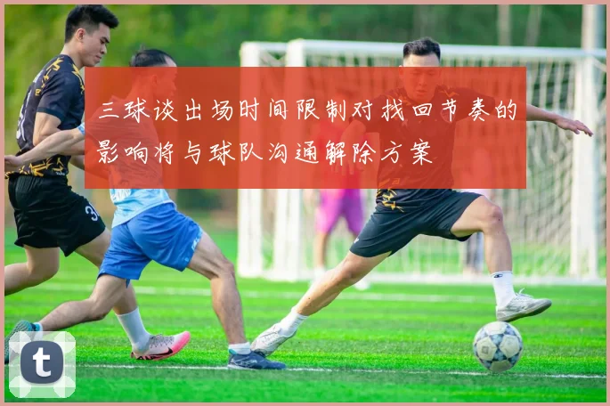三球谈出场时间限制对找回节奏的影响将与球队沟通解除方案